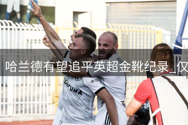 哈兰德有望追平英超金靴纪录 仅两人曾四度称王