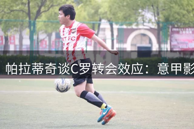 帕拉蒂奇谈C罗转会效应：意甲影响力因他而改变