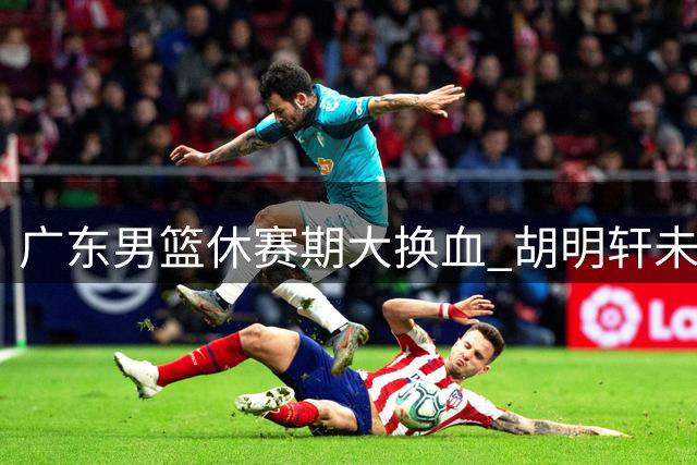 广东男篮休赛期大换血 胡明轩未注册引交易猜想