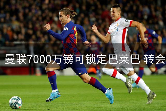 曼联7000万镑可锁定巴莱巴 转会幕后决策全解析