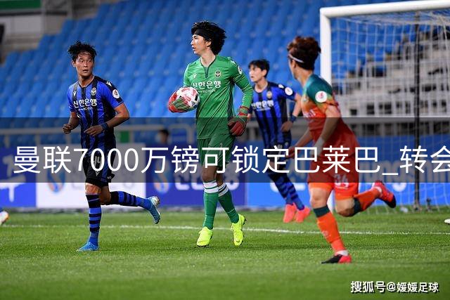 曼联7000万镑可锁定巴莱巴 转会幕后决策全解析