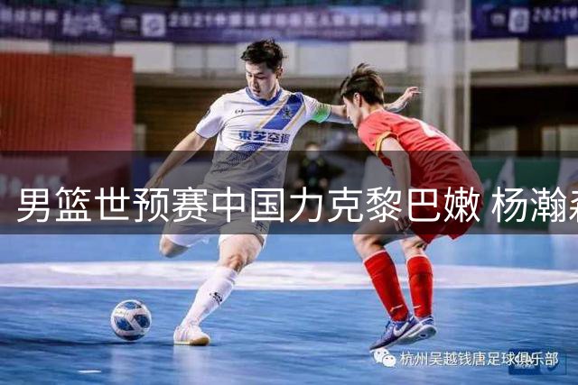 男篮世预赛中国力克黎巴嫩 杨瀚森绝杀建功