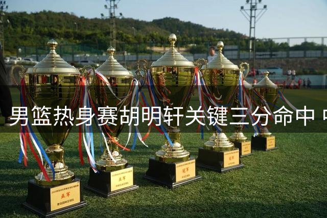 男篮热身赛胡明轩关键三分命中 中国队缩小分差至10分