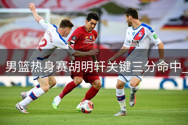 男篮热身赛胡明轩关键三分命中 中国队缩小分差至10分