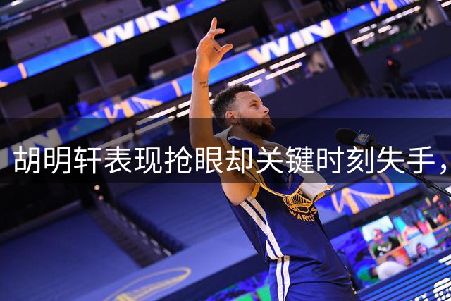 胡明轩表现抢眼却关键时刻失手，杨瀚森救场获赞