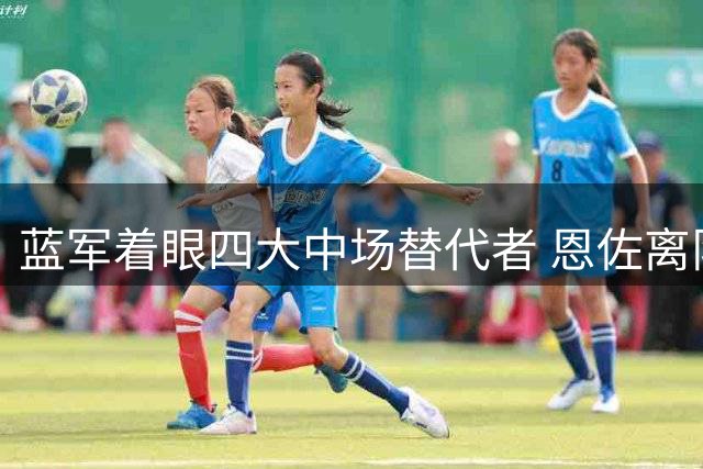 蓝军着眼四大中场替代者 恩佐离队引连锁反应