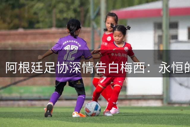 阿根廷足协深情告白梅西：永恒的感激 一生的挚爱